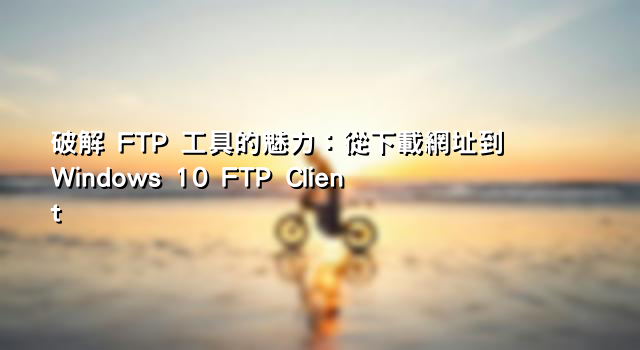 破解 FTP 工具的魅力：從下載網址到 Windows 10 FTP Client