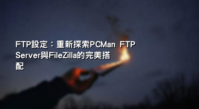 FTP設定：重新探索PCMan FTP Server與FileZilla的完美搭配