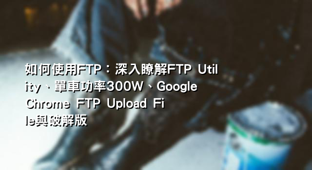 如何使用FTP：深入瞭解FTP Utility、單車功率300W、Google Chrome FTP Upload File與破解版