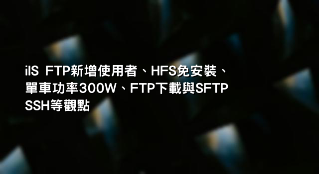 iIS FTP新增使用者、HFS免安裝、單車功率300W、FTP下載與SFTP SSH等觀點