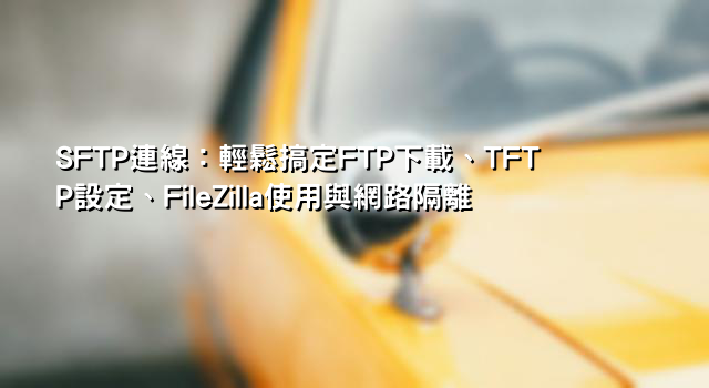 SFTP連線：輕鬆搞定FTP下載、TFTP設定、FileZilla使用與網路隔離