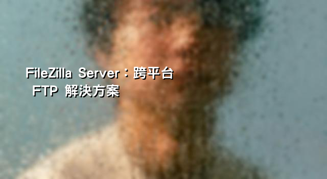 FileZilla Server：跨平台 FTP 解決方案
