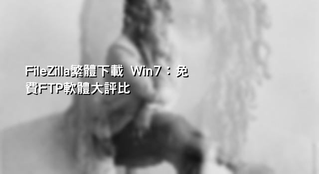 FileZilla繁體下載 Win7：免費FTP軟體大評比