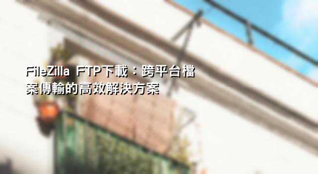 FileZilla FTP下載：跨平台檔案傳輸的高效解決方案