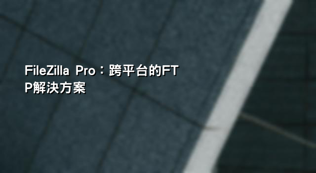 FileZilla Pro：跨平台的FTP解決方案