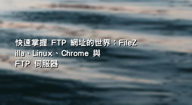 快速掌握 FTP 網址的世界：FileZilla、Linux、Chrome 與 FTP 伺服器