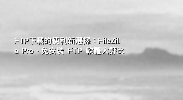 FTP下載的便利新選擇：FileZilla Pro、免安裝 FTP 軟體大評比