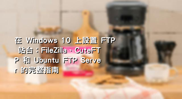 在 Windows 10 上設置 FTP 站台：FileZilla、CuteFTP 和 Ubuntu FTP Server 的完整指南