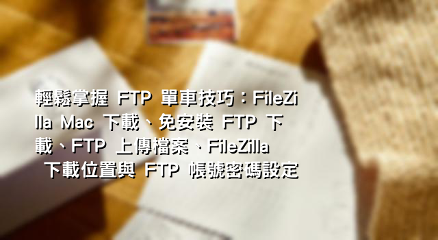 輕鬆掌握 FTP 單車技巧：FileZilla Mac 下載、免安裝 FTP 下載、FTP 上傳檔案、FileZilla 下載位置與 FTP 帳號密碼設定