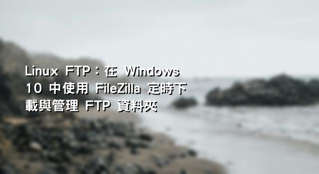 Linux FTP：在 Windows 10 中使用 FileZilla 定時下載與管理 FTP 資料夾