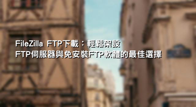 FileZilla FTP下載：輕鬆架設FTP伺服器與免安裝FTP軟體的最佳選擇