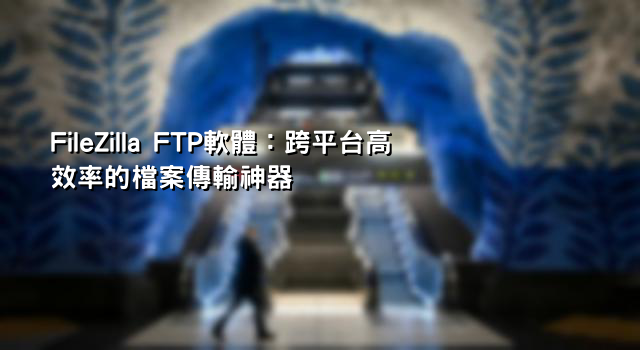 FileZilla FTP軟體：跨平台高效率的檔案傳輸神器