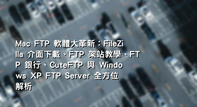 Mac FTP 軟體大革新：FileZilla 介面下載、FTP 架站教學、FTP 銀行、CuteFTP 與 Windows XP FTP Server 全方位解析