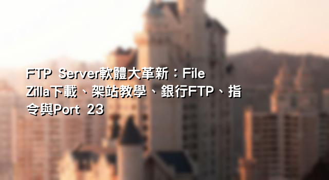 FTP Server軟體大革新：FileZilla下載、架站教學、銀行FTP、指令與Port 23