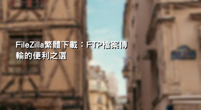 FileZilla繁體下載：FTP檔案傳輸的便利之選