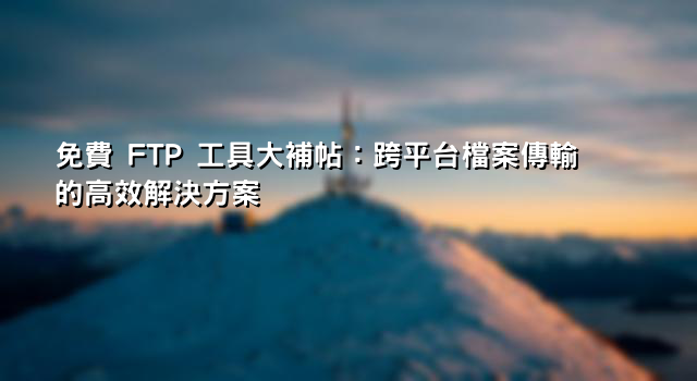 免費 FTP 工具大補帖：跨平台檔案傳輸的高效解決方案