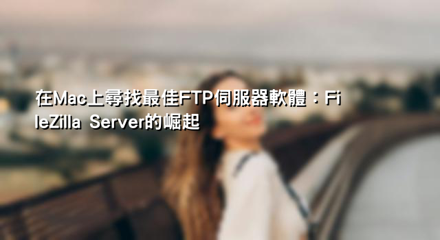 在Mac上尋找最佳FTP伺服器軟體：FileZilla Server的崛起